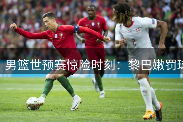 男篮世预赛惊险时刻：黎巴嫩罚球失准 中国队领先优势扩大